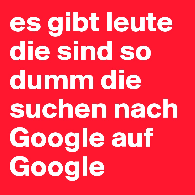 es gibt leute die sind so dumm die suchen nach Google auf Google