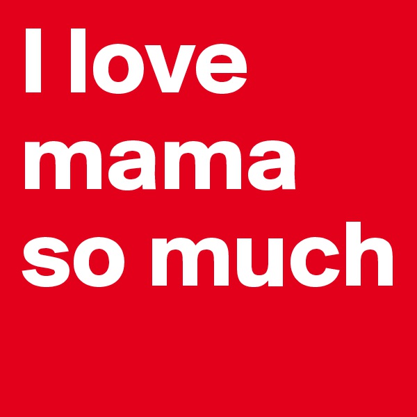 I love mama
so much
