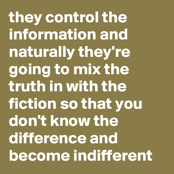 they control the information and naturally they're going to mix the truth in with the fiction so that you don't know the difference and become indifferent