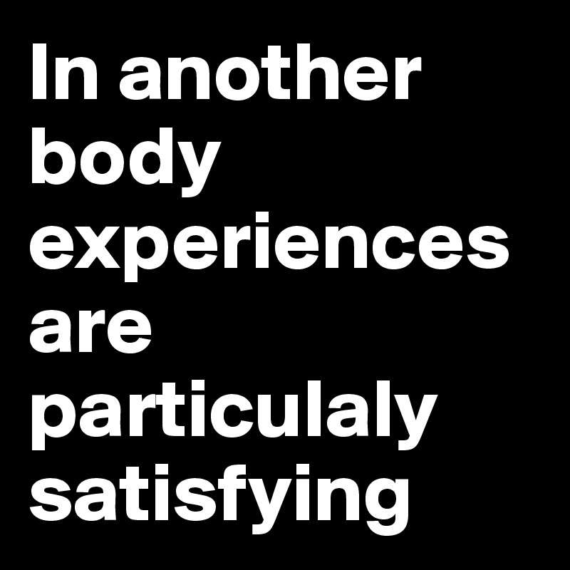 In another body experiences are particulaly satisfying