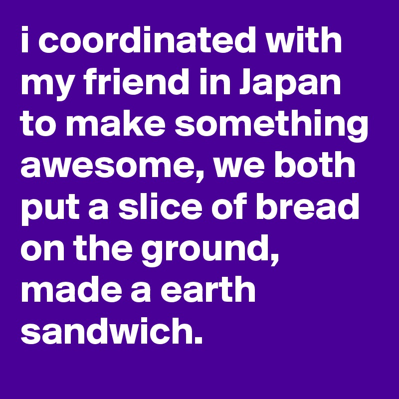 i coordinated with my friend in Japan to make something awesome, we both put a slice of bread on the ground, made a earth sandwich.