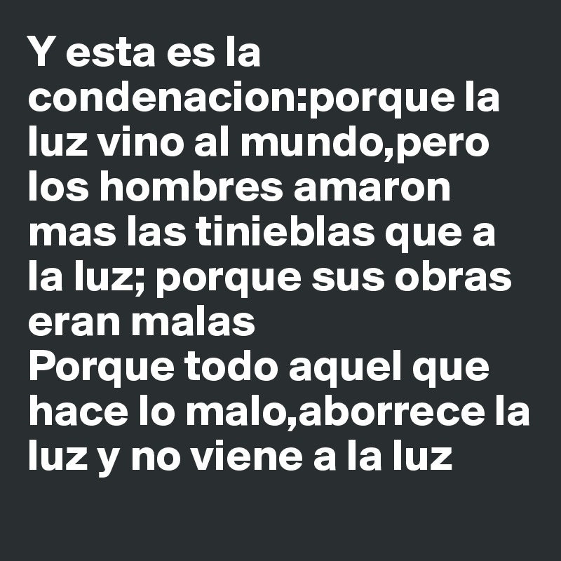 Y esta es la condenacion:porque la luz vino al mundo,pero los hombres amaron mas las tinieblas que a la luz; porque sus obras eran malas
Porque todo aquel que hace lo malo,aborrece la luz y no viene a la luz 

