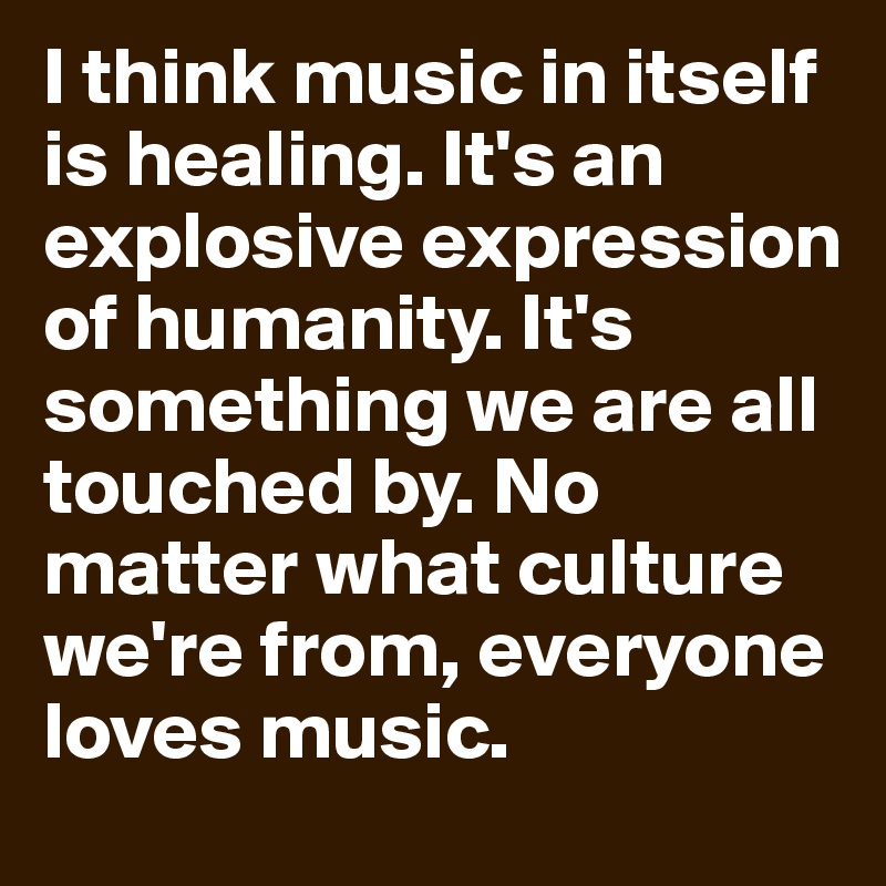 I think music in itself is healing. It's an explosive expression of humanity. It's something we are all touched by. No matter what culture we're from, everyone loves music.