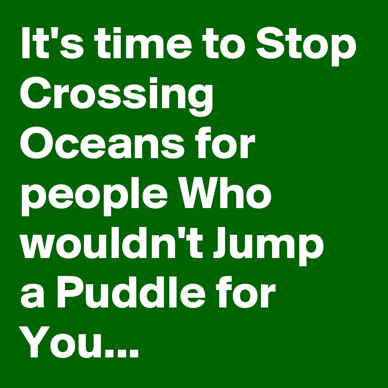 It's time to Stop Crossing Oceans for people Who wouldn't Jump a Puddle for
You...