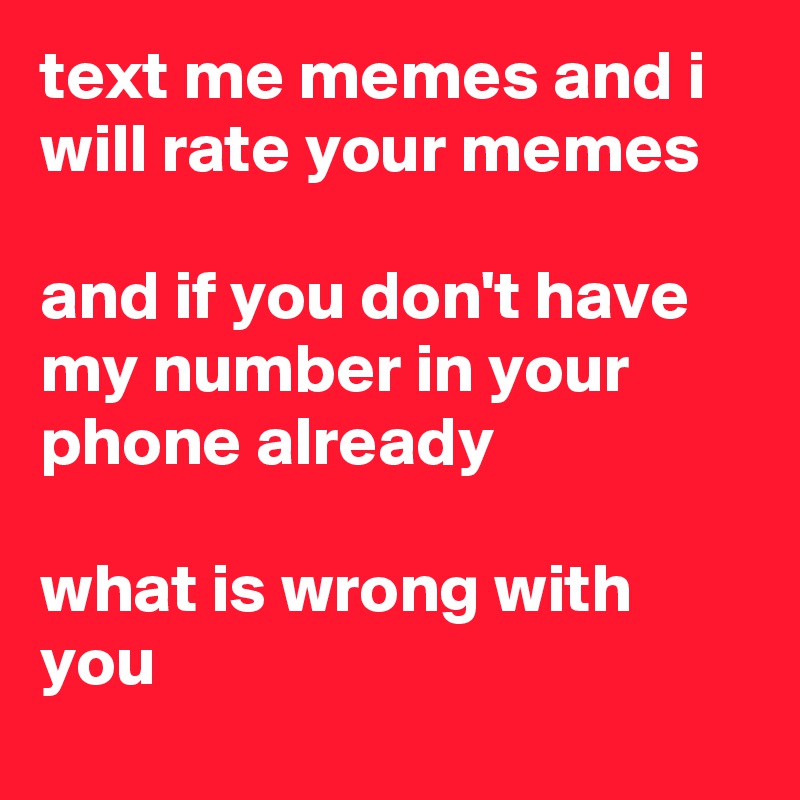 text me memes and i will rate your memes

and if you don't have my number in your phone already

what is wrong with you