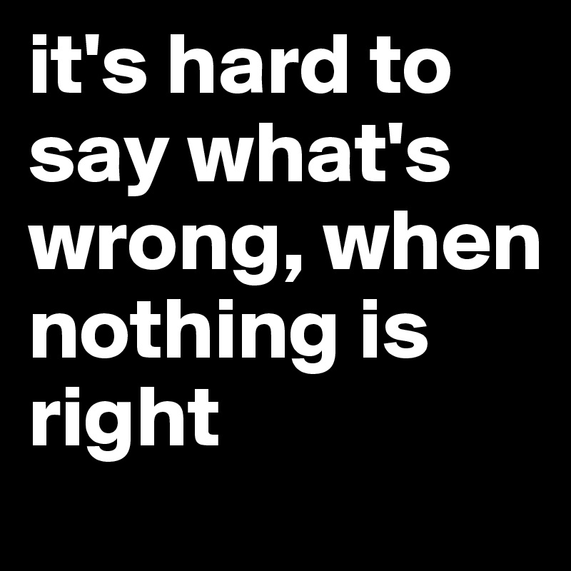 it's hard to say what's wrong, when nothing is right