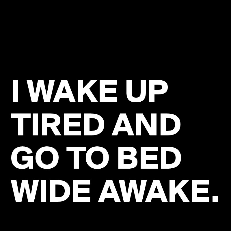 

I WAKE UP TIRED AND GO TO BED WIDE AWAKE.