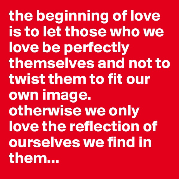 the beginning of love is to let those who we love be perfectly themselves and not to twist them to fit our own image.
otherwise we only love the reflection of ourselves we find in them...