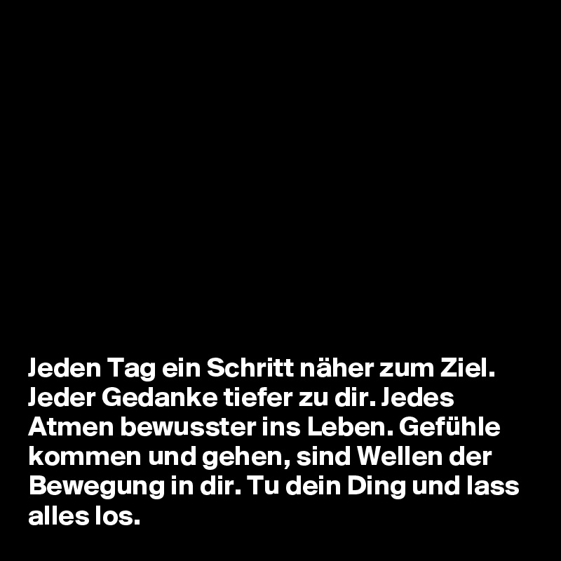 










Jeden Tag ein Schritt näher zum Ziel. Jeder Gedanke tiefer zu dir. Jedes Atmen bewusster ins Leben. Gefühle kommen und gehen, sind Wellen der Bewegung in dir. Tu dein Ding und lass alles los. 