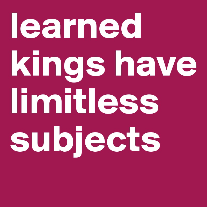 learned kings have limitless subjects