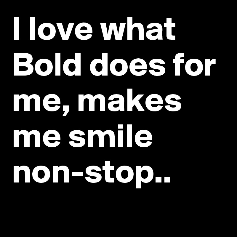 I love what Bold does for me, makes me smile non-stop..