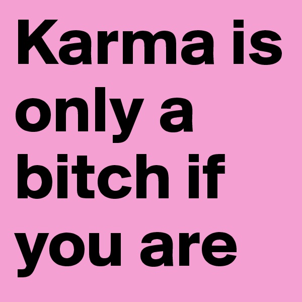 Karma is only a bitch if you are