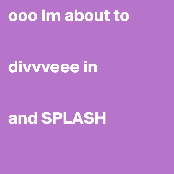 ooo im about to 


divvveee in


and SPLASH 

