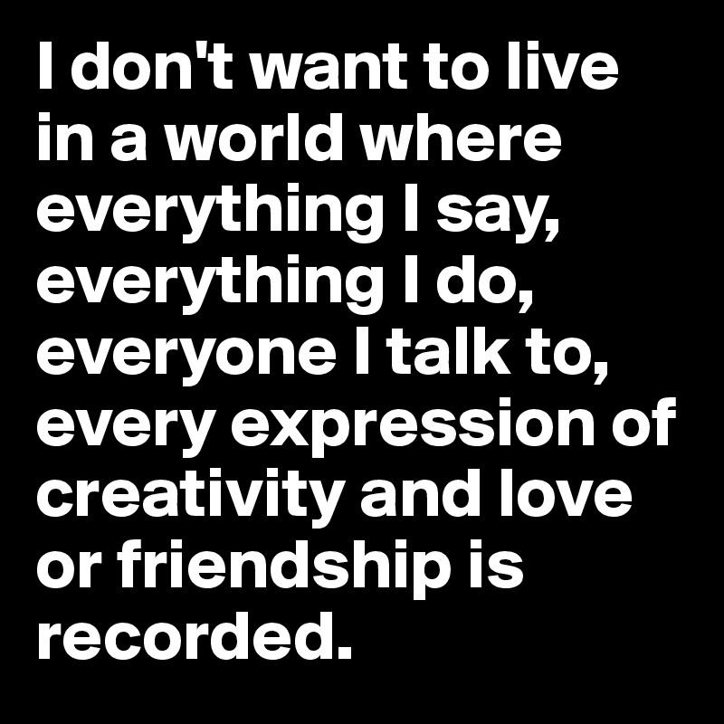I don't want to live in a world where everything I say, everything I do, everyone I talk to, every expression of creativity and love or friendship is recorded.