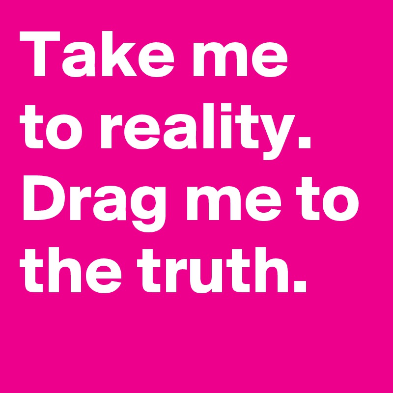 Take me to reality. Drag me to the truth.