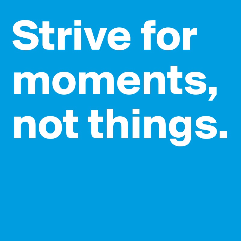 Strive for moments, not things.
