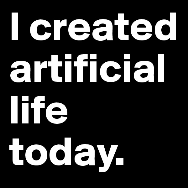 I created artificial life today. 