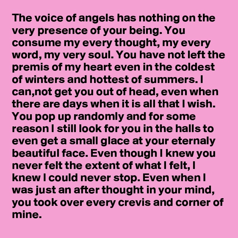 The voice of angels has nothing on the very presence of your being. You consume my every thought, my every word, my very soul. You have not left the premis of my heart even in the coldest of winters and hottest of summers. I can,not get you out of head, even when there are days when it is all that I wish. You pop up randomly and for some reason I still look for you in the halls to even get a small glace at your eternaly beautiful face. Even though I knew you never felt the extent of what I felt, I knew I could never stop. Even when I was just an after thought in your mind, you took over every crevis and corner of mine. 