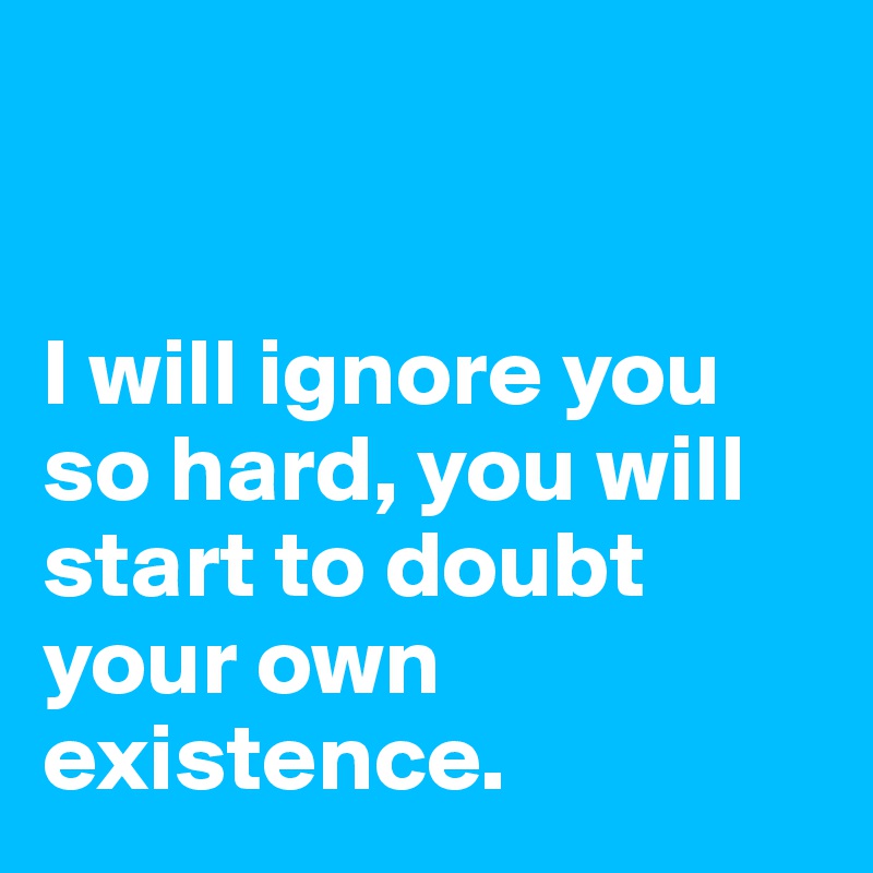 


I will ignore you so hard, you will start to doubt your own existence.
