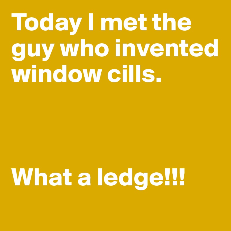 Today I met the guy who invented window cills. 



What a ledge!!!