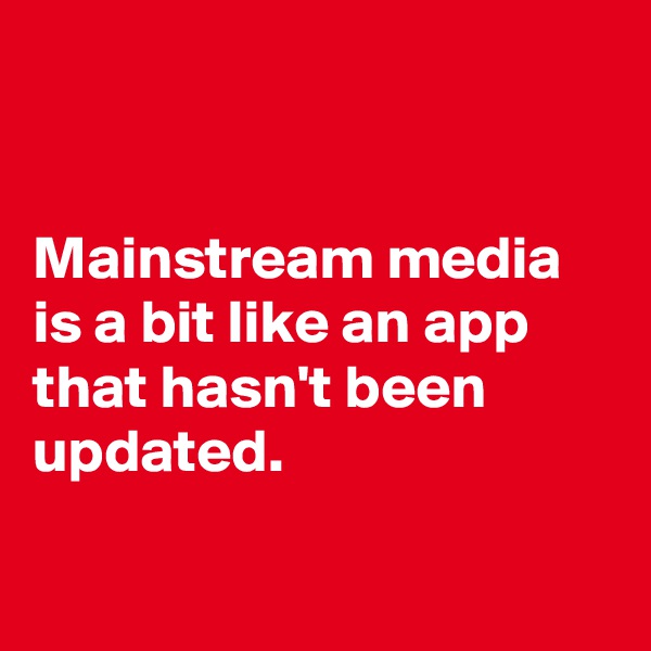 


Mainstream media is a bit like an app that hasn't been updated. 

