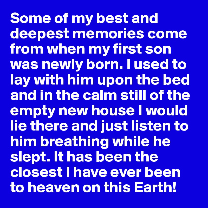 Some of my best and deepest memories come from when my first son was newly born. I used to lay with him upon the bed and in the calm still of the empty new house I would lie there and just listen to him breathing while he slept. It has been the closest I have ever been to heaven on this Earth!