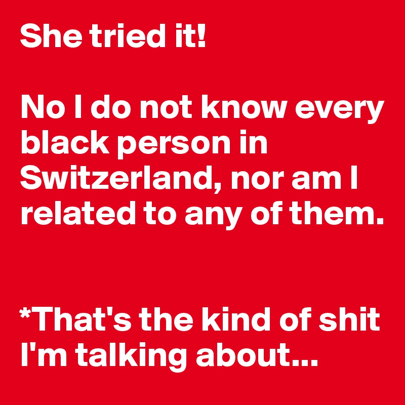 She tried it! 

No I do not know every black person in Switzerland, nor am I related to any of them. 


*That's the kind of shit I'm talking about...