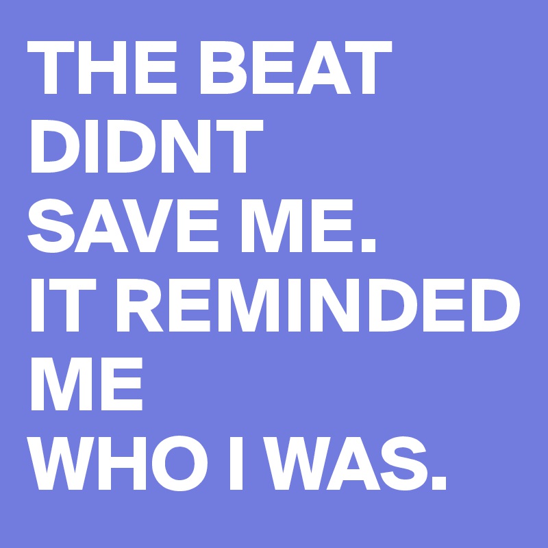 THE BEAT DIDNT
SAVE ME.
IT REMINDED ME
WHO I WAS.