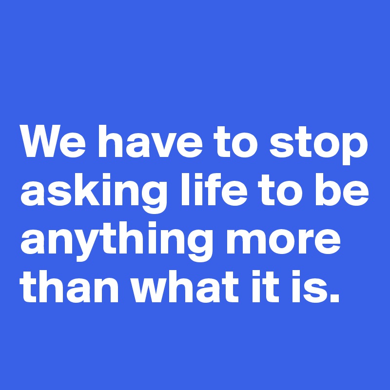 

We have to stop asking life to be anything more than what it is.
