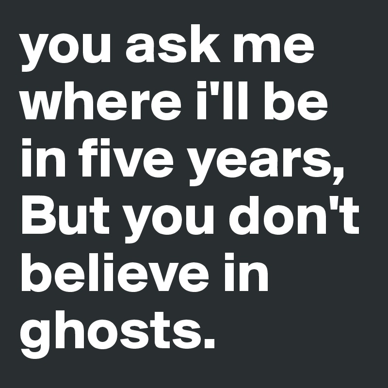 you ask me where i'll be in five years, 
But you don't believe in ghosts.