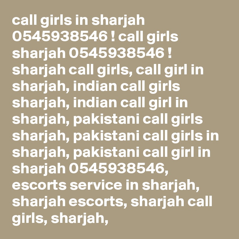 call girls in sharjah 0545938546 ! call girls sharjah 0545938546 ! sharjah call girls, call girl in sharjah, indian call girls sharjah, indian call girl in sharjah, pakistani call girls sharjah, pakistani call girls in sharjah, pakistani call girl in sharjah 0545938546, escorts service in sharjah, sharjah escorts, sharjah call girls, sharjah, 