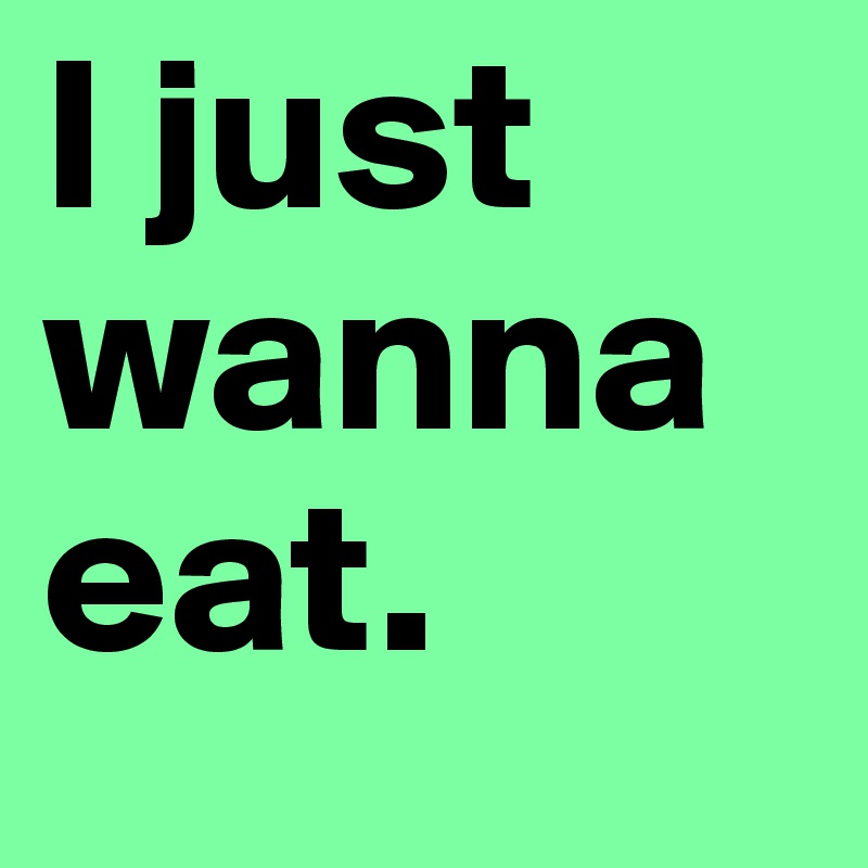 I just wanna eat.