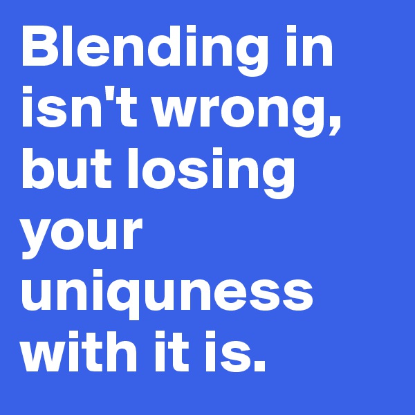 Blending in isn't wrong, but losing your uniquness with it is.