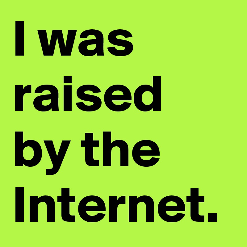 I was raised
by the Internet.