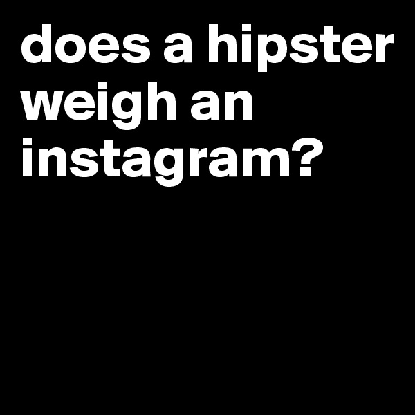 does a hipster weigh an instagram? 


