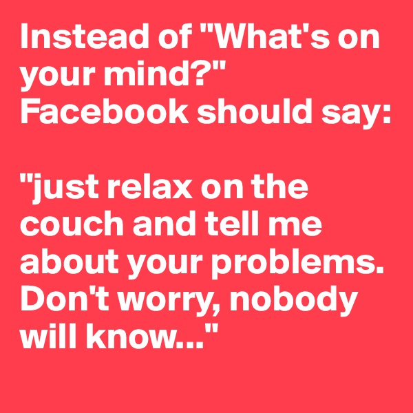 Instead of "What's on your mind?" Facebook should say: 

"just relax on the couch and tell me about your problems. Don't worry, nobody will know..."