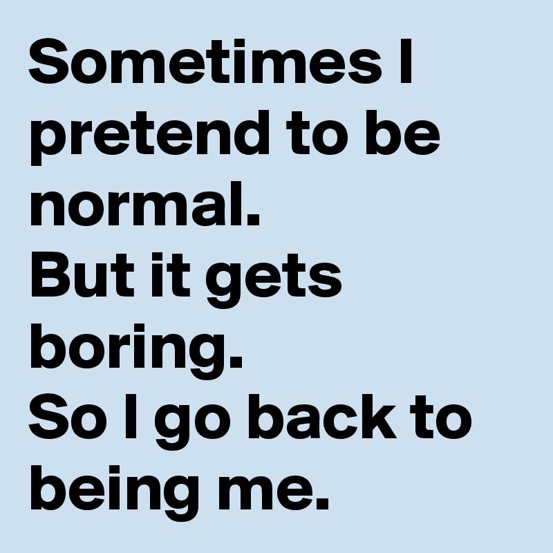 Sometimes I pretend to be normal.
But it gets boring.
So I go back to being me.