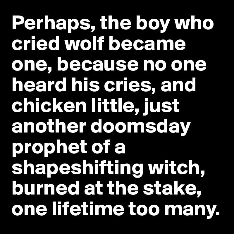 Perhaps, the boy who cried wolf became one, because no one heard his cries, and chicken little, just another doomsday prophet of a shapeshifting witch, burned at the stake, one lifetime too many.