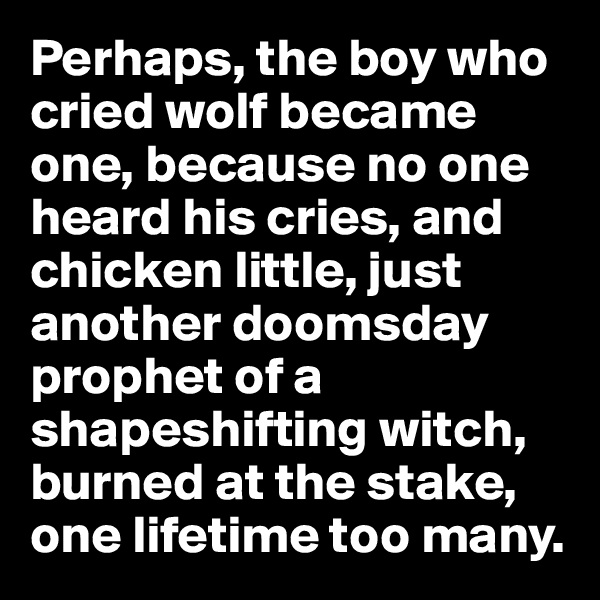 Perhaps, the boy who cried wolf became one, because no one heard his cries, and chicken little, just another doomsday prophet of a shapeshifting witch, burned at the stake, one lifetime too many.