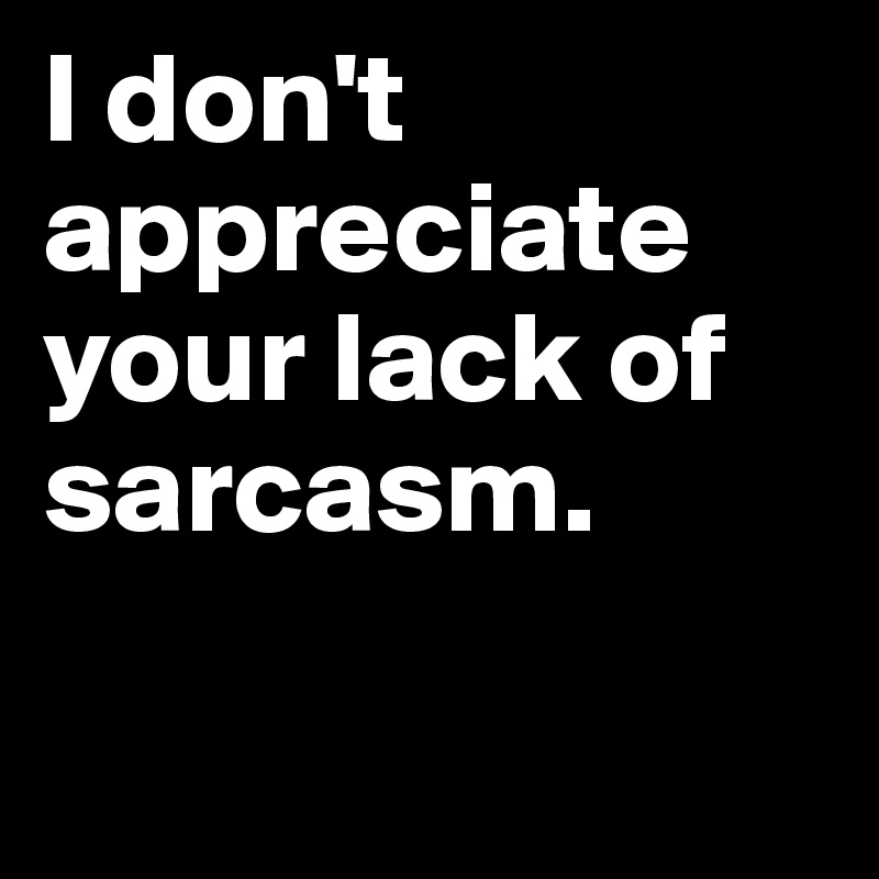 I don't appreciate
your lack of sarcasm.


