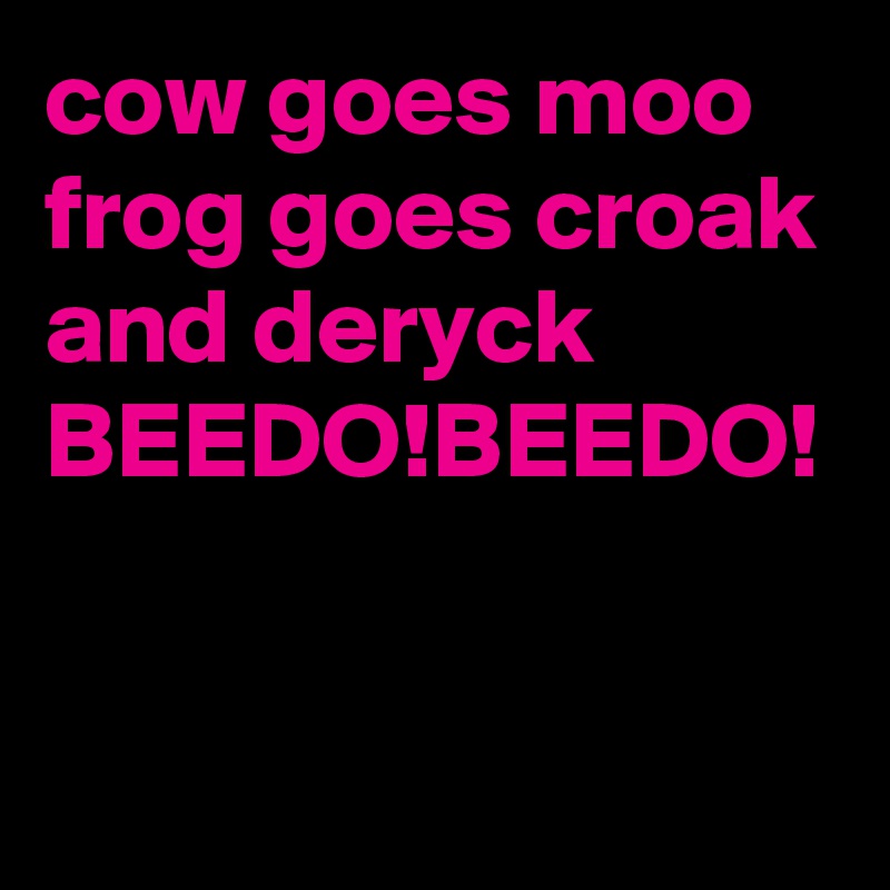 cow goes moo frog goes croak and deryck
BEEDO!BEEDO! 