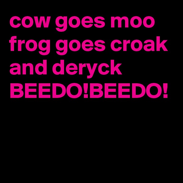 cow goes moo frog goes croak and deryck
BEEDO!BEEDO! 