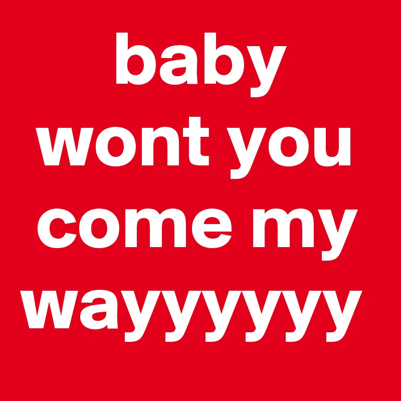       baby       wont you  come my wayyyyyy