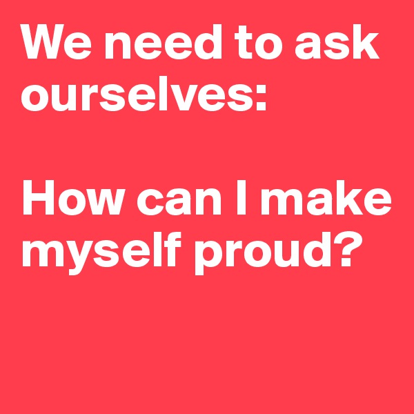 We need to ask ourselves: 

How can I make myself proud? 

