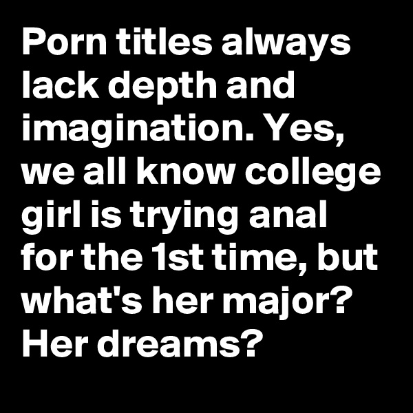 Porn titles always lack depth and imagination. Yes, we all know college girl is trying anal for the 1st time, but what's her major? Her dreams?