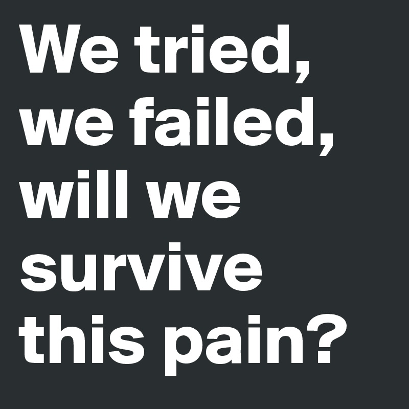 We tried, we failed, will we survive this pain? 
