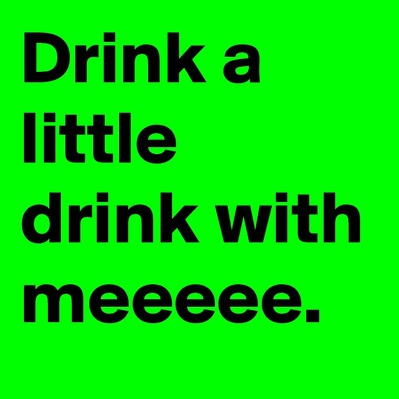Drink a little drink with meeeee.