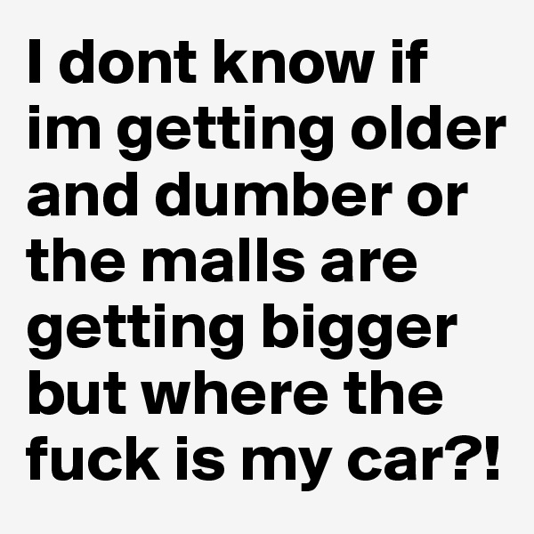 I dont know if im getting older and dumber or the malls are getting bigger but where the fuck is my car?!
