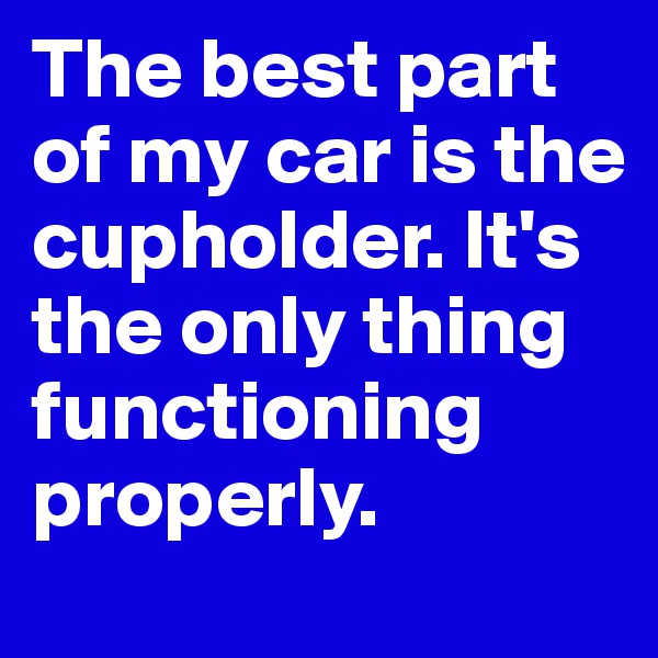 The best part of my car is the cupholder. It's the only thing functioning properly.
