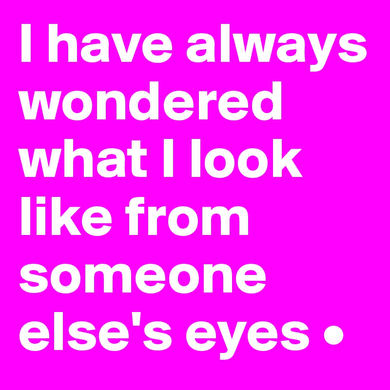 I have always wondered what I look like from someone else's eyes •